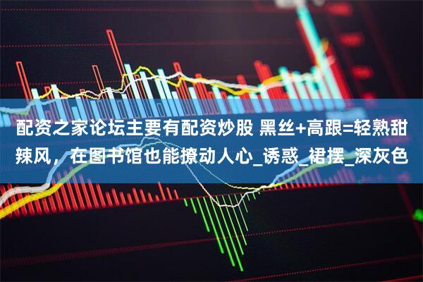 配资之家论坛主要有配资炒股 黑丝+高跟=轻熟甜辣风，在图书馆也能撩动人心_诱惑_裙摆_深灰色