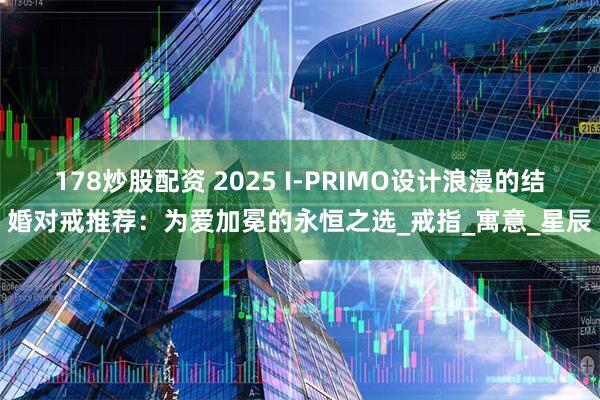 178炒股配资 2025 I-PRIMO设计浪漫的结婚对戒推荐：为爱加冕的永恒之选_戒指_寓意_星辰