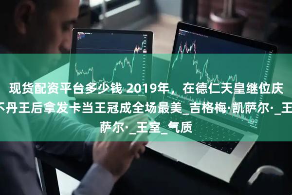 现货配资平台多少钱 2019年，在德仁天皇继位庆典上，不丹王后拿发卡当王冠成全场最美_吉格梅·凯萨尔·_王室_气质