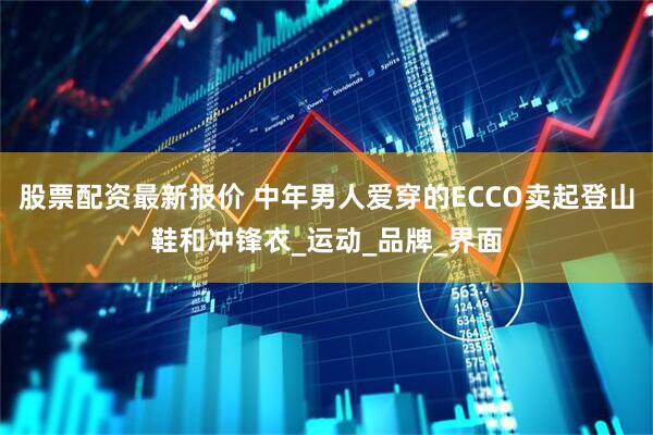 股票配资最新报价 中年男人爱穿的ECCO卖起登山鞋和冲锋衣_运动_品牌_界面