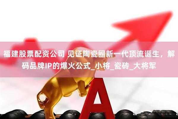 福建股票配资公司 见证陶瓷圈新一代顶流诞生，解码品牌IP的爆火公式_小将_瓷砖_大将军