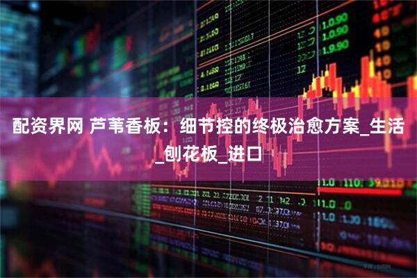 配资界网 芦苇香板：细节控的终极治愈方案_生活_刨花板_进口