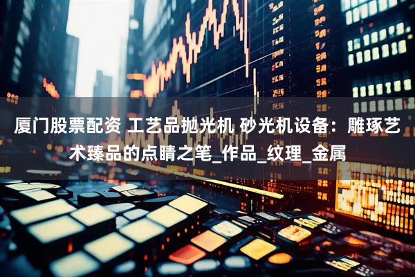 厦门股票配资 工艺品抛光机 砂光机设备：雕琢艺术臻品的点睛之笔_作品_纹理_金属