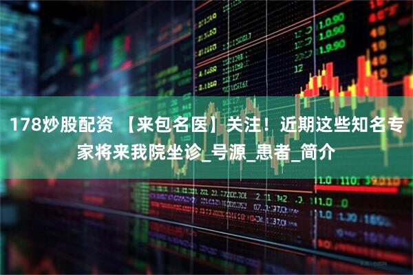 178炒股配资 【来包名医】关注！近期这些知名专家将来我院坐诊_号源_患者_简介