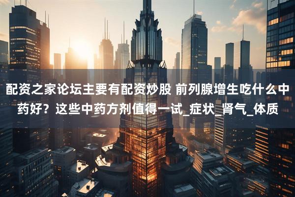 配资之家论坛主要有配资炒股 前列腺增生吃什么中药好？这些中药方剂值得一试_症状_肾气_体质