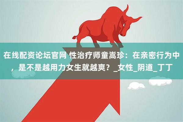 在线配资论坛官网 性治疗师童嵩珍：在亲密行为中，是不是越用力女生就越爽？_女性_阴道_丁丁