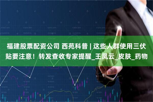 福建股票配资公司 西苑科普 | 这些人群使用三伏贴要注意！转发查收专家提醒_王凤云_皮肤_药物