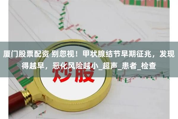 厦门股票配资 别忽视！甲状腺结节早期征兆，发现得越早，恶化风险越小_超声_患者_检查