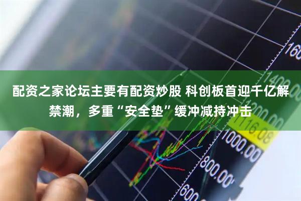 配资之家论坛主要有配资炒股 科创板首迎千亿解禁潮，多重“安全垫”缓冲减持冲击