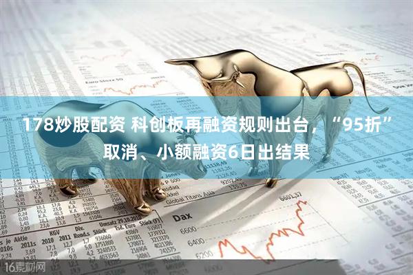 178炒股配资 科创板再融资规则出台，“95折”取消、小额融资6日出结果