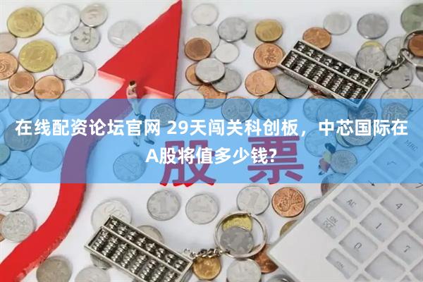 在线配资论坛官网 29天闯关科创板，中芯国际在A股将值多少钱?