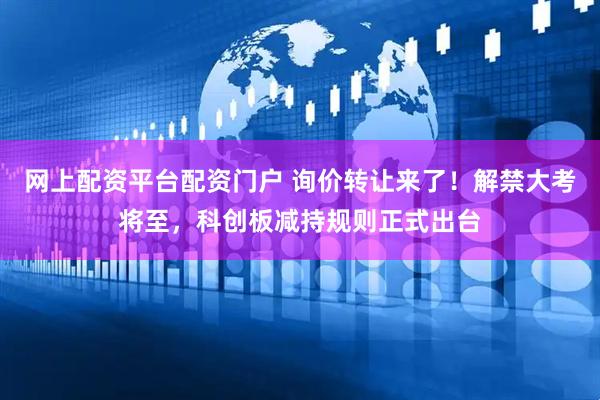 网上配资平台配资门户 询价转让来了！解禁大考将至，科创板减持规则正式出台