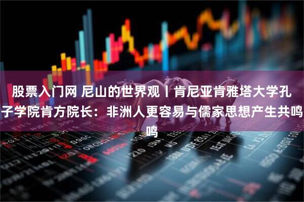 股票入门网 尼山的世界观丨肯尼亚肯雅塔大学孔子学院肯方院长：非洲人更容易与儒家思想产生共鸣