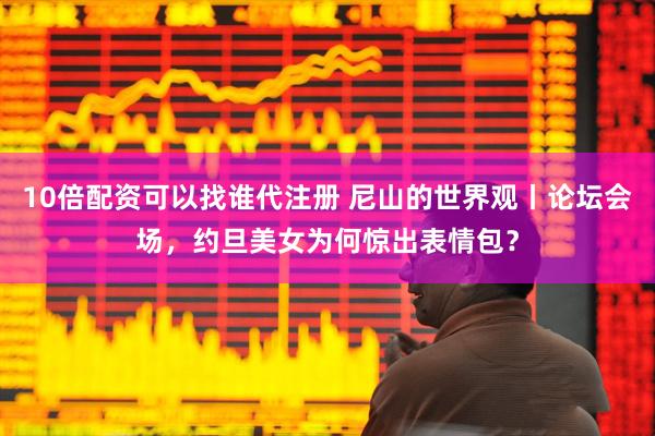 10倍配资可以找谁代注册 尼山的世界观丨论坛会场，约旦美女为何惊出表情包？