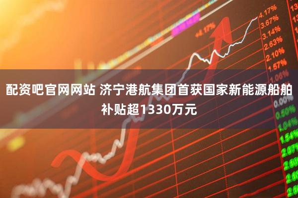 配资吧官网网站 济宁港航集团首获国家新能源船舶补贴超1330万元