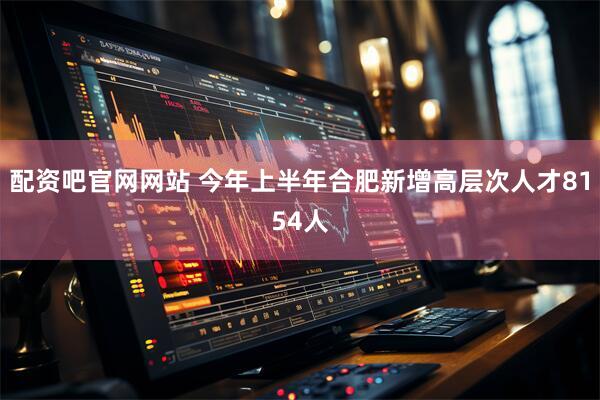 配资吧官网网站 今年上半年合肥新增高层次人才8154人