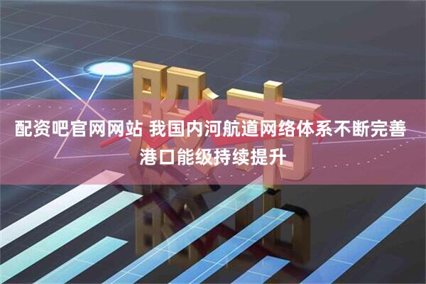 配资吧官网网站 我国内河航道网络体系不断完善 港口能级持续提升