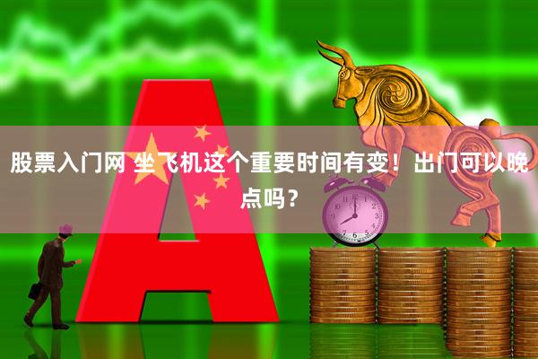 股票入门网 坐飞机这个重要时间有变！出门可以晚点吗？