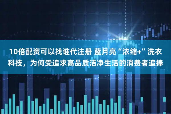 10倍配资可以找谁代注册 蓝月亮“浓缩+”洗衣科技，为何受追求高品质洁净生活的消费者追捧