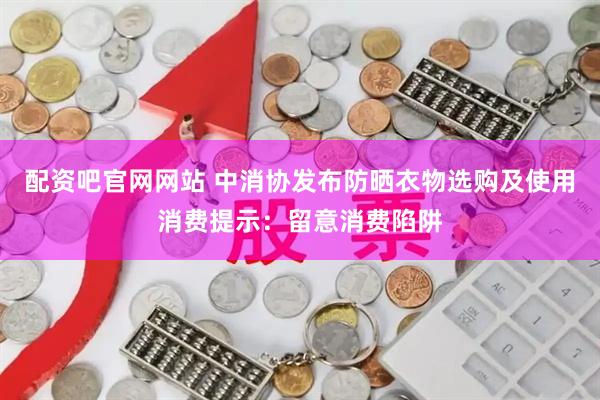 配资吧官网网站 中消协发布防晒衣物选购及使用消费提示：留意消费陷阱