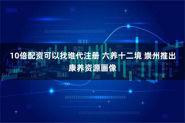 10倍配资可以找谁代注册 六养十二境 崇州推出康养资源画像