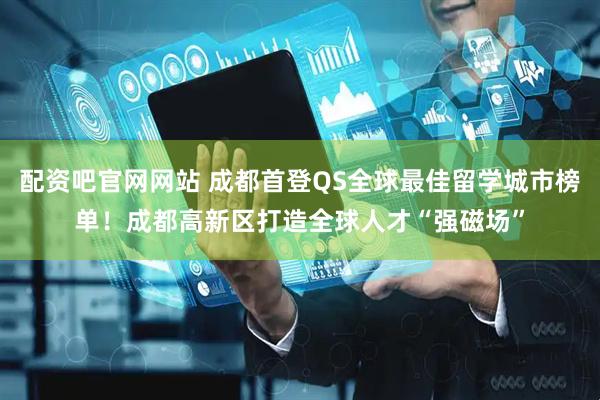 配资吧官网网站 成都首登QS全球最佳留学城市榜单！成都高新区打造全球人才“强磁场”