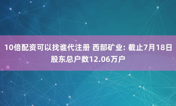 10倍配资可以找谁代注册 西部矿业: 截止7月18日股东总户数12.06万户