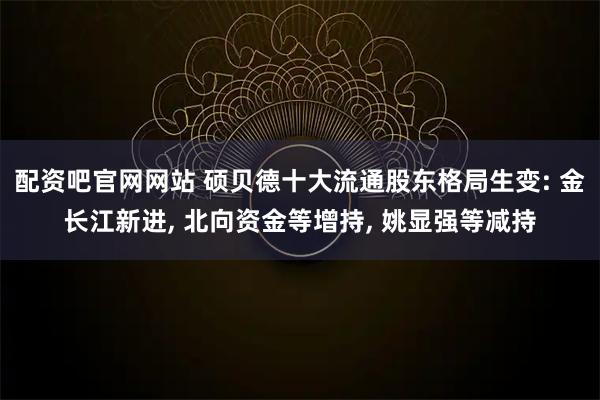 配资吧官网网站 硕贝德十大流通股东格局生变: 金长江新进, 北向资金等增持, 姚显强等减持