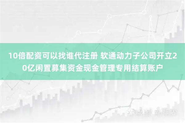 10倍配资可以找谁代注册 软通动力子公司开立20亿闲置募集资金现金管理专用结算账户