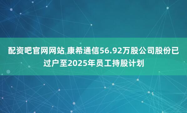 配资吧官网网站 康希通信56.92万股公司股份已过户至2025年员工持股计划