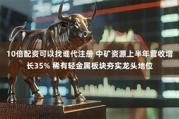 10倍配资可以找谁代注册 中矿资源上半年营收增长35% 稀有轻金属板块夯实龙头地位
