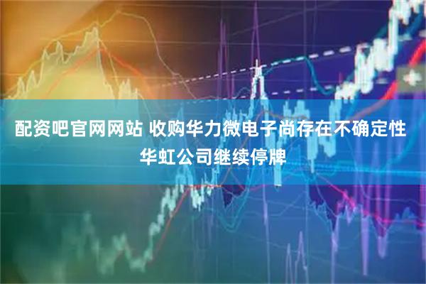 配资吧官网网站 收购华力微电子尚存在不确定性 华虹公司继续停牌