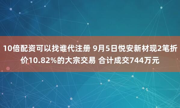 10倍配资可以找谁代注册 9月5日悦安新材现2笔折价10.82%的大宗交易 合计成交744万元