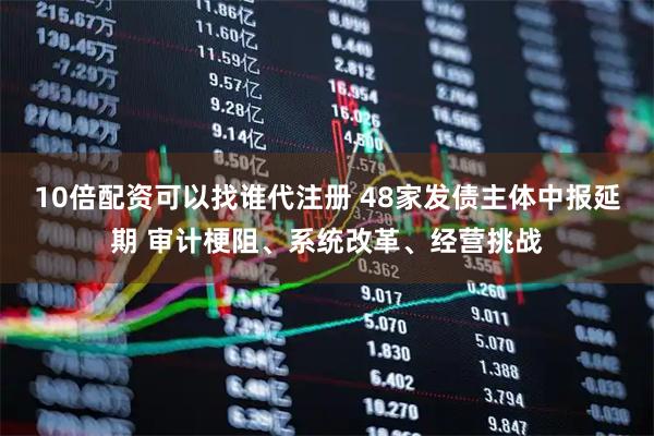 10倍配资可以找谁代注册 48家发债主体中报延期 审计梗阻、系统改革、经营挑战