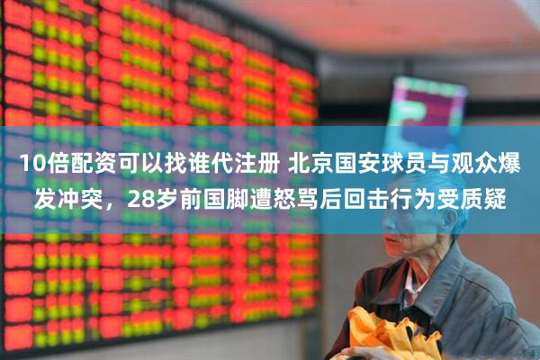 10倍配资可以找谁代注册 北京国安球员与观众爆发冲突，28岁前国脚遭怒骂后回击行为受质疑