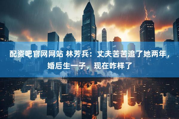 配资吧官网网站 林芳兵：丈夫苦苦追了她两年，婚后生一子，现在咋样了