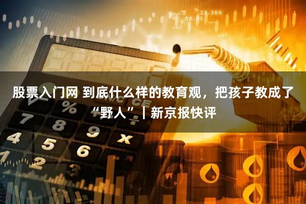 股票入门网 到底什么样的教育观，把孩子教成了“野人”｜新京报快评