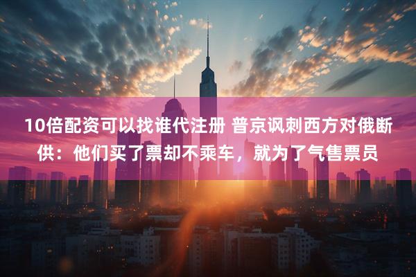 10倍配资可以找谁代注册 普京讽刺西方对俄断供：他们买了票却不乘车，就为了气售票员