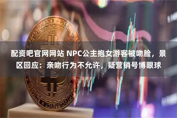 配资吧官网网站 NPC公主抱女游客被吻脸，景区回应：亲吻行为不允许，疑营销号博眼球