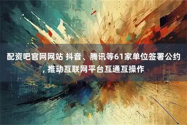 配资吧官网网站 抖音、腾讯等61家单位签署公约, 推动互联网平台互通互操作