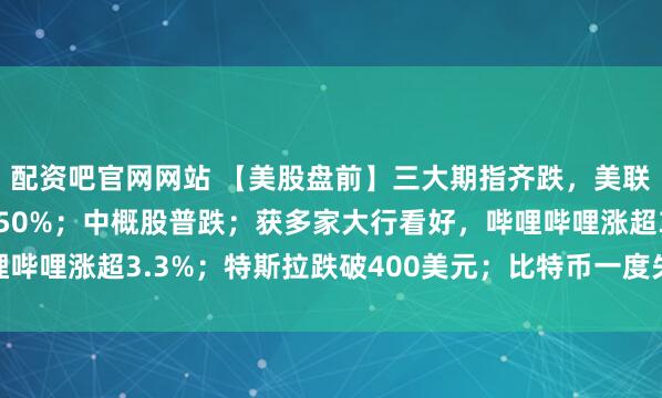 配资吧官网网站 【美股盘前】三大期指齐跌，美联储12月降息概率不到50%；中概股普跌；获多家大行看好，哔哩哔哩涨超3.3%；特斯拉跌破400美元；比特币一度失守96000美元