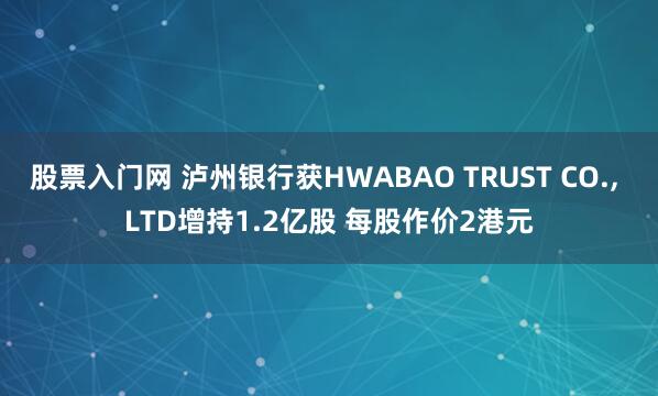 股票入门网 泸州银行获HWABAO TRUST CO., LTD增持1.2亿股 每股作价2港元