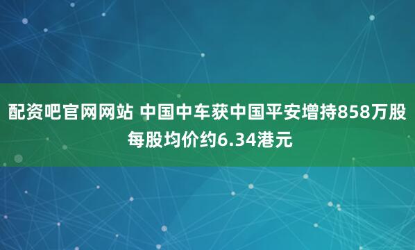 配资吧官网网站 中国中车获中国平安增持858万股 每股均价约6.34港元
