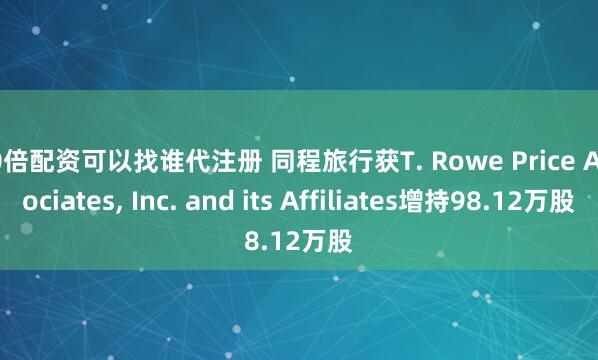 10倍配资可以找谁代注册 同程旅行获T. Rowe Price Associates, Inc. and its Affiliates增持98.12万股