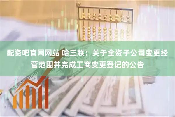 配资吧官网网站 哈三联：关于全资子公司变更经营范围并完成工商变更登记的公告