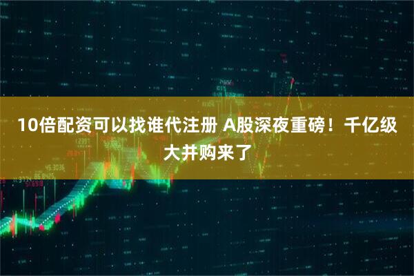 10倍配资可以找谁代注册 A股深夜重磅！千亿级大并购来了
